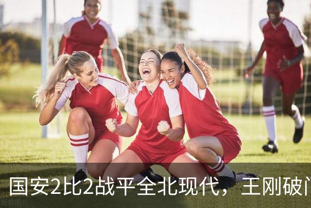 国安2比2战平全北现代，王刚破门迎来爆发，下赛季离队无悬念