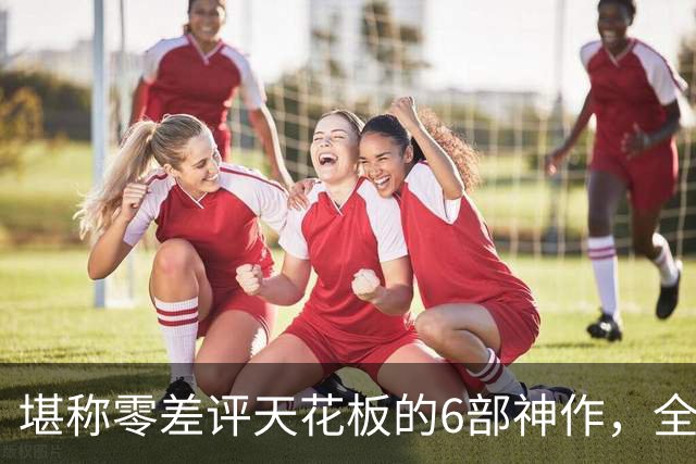 堪称零差评天花板的6部神作，全程无尿点，每一部都是行业标杆