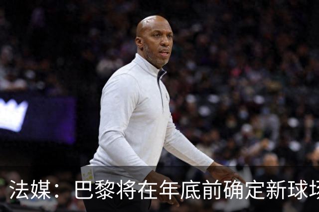 法媒：巴黎将在年底前确定新球场地点，三处选址仍在考虑中