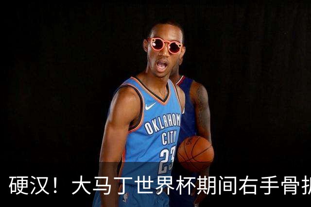硬汉！大马丁世界杯期间右手骨折，手指至今无法握紧