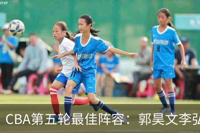 CBA第五轮最佳阵容：郭昊文李弘权同砍27+入选